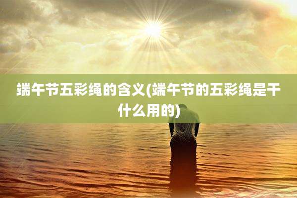 端午节五彩绳的含义(端午节的五彩绳是干什么用的)