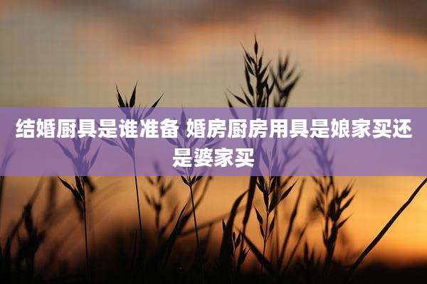 结婚厨具是谁准备 婚房厨房用具是娘家买还是婆家买