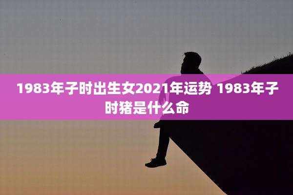 1983年子时出生女2021年运势 1983年子时猪是什么命