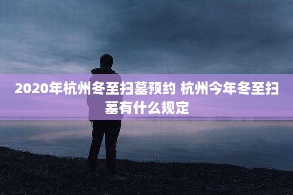 2020年杭州冬至扫墓预约 杭州今年冬至扫墓有什么规定