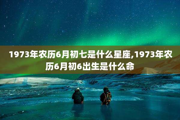 1973年农历6月初七是什么星座,1973年农历6月初6出生是什么命