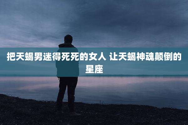 把天蝎男迷得死死的女人 让天蝎神魂颠倒的星座