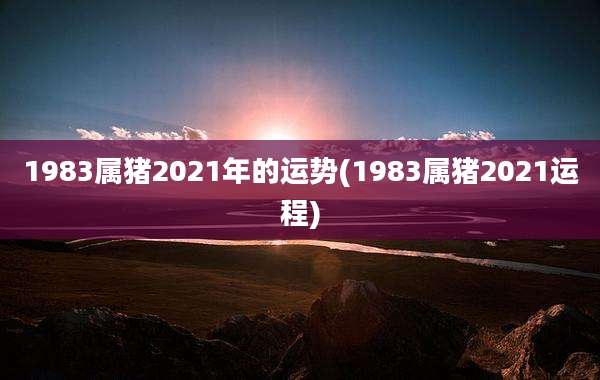 1983属猪2021年的运势(1983属猪2021运程)