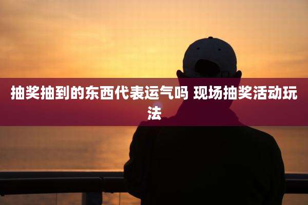 抽奖抽到的东西代表运气吗 现场抽奖活动玩法
