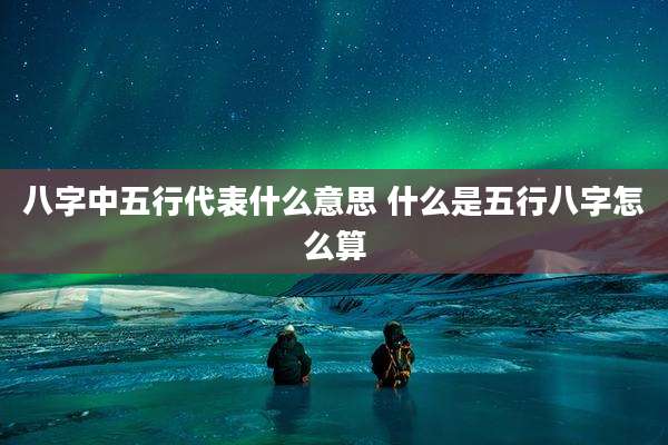 八字中五行代表什么意思 什么是五行八字怎么算