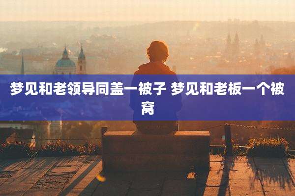 梦见和老领导同盖一被子 梦见和老板一个被窝