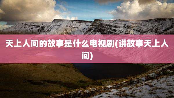 天上人间的故事是什么电视剧(讲故事天上人间)