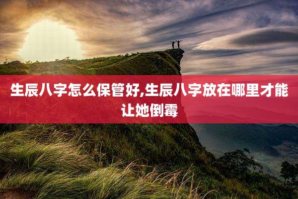 生辰八字怎么保管好,生辰八字放在哪里才能让她倒霉