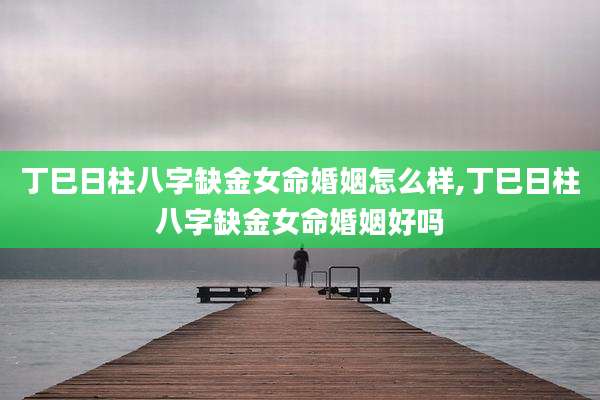 丁巳日柱八字缺金女命婚姻怎么样,丁巳日柱八字缺金女命婚姻好吗