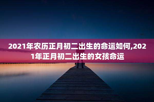 2021年农历正月初二出生的命运如何,2021年正月初二出生的女孩命运