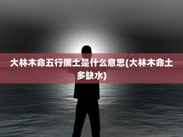 大林木命五行属土是什么意思(大林木命土多缺水)