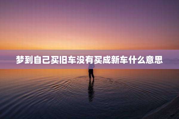 梦到自己买旧车没有买成新车什么意思