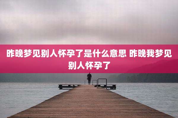 昨晚梦见别人怀孕了是什么意思 昨晚我梦见别人怀孕了
