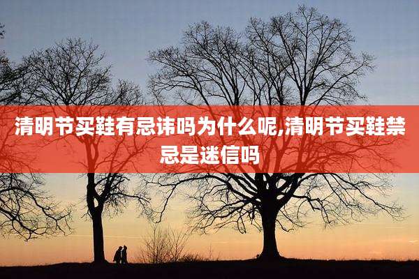 清明节买鞋有忌讳吗为什么呢,清明节买鞋禁忌是迷信吗