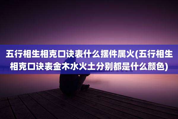 五行相生相克口诀表什么摆件属火(五行相生相克口诀表金木水火土分别都是什么颜色)
