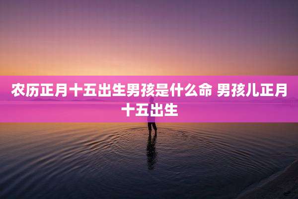 农历正月十五出生男孩是什么命 男孩儿正月十五出生