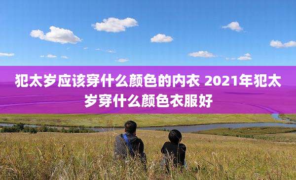 犯太岁应该穿什么颜色的内衣 2021年犯太岁穿什么颜色衣服好