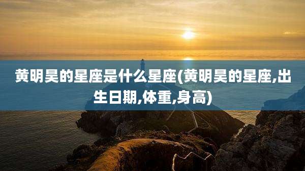 黄明昊的星座是什么星座(黄明昊的星座,出生日期,体重,身高)