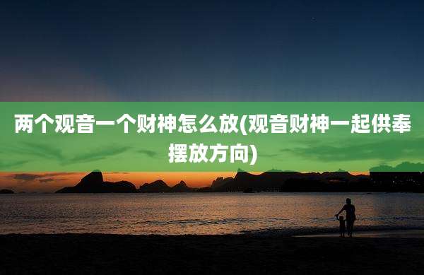两个观音一个财神怎么放(观音财神一起供奉摆放方向)