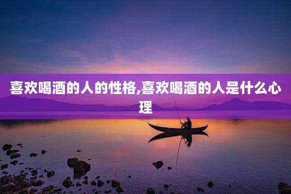 喜欢喝酒的人的性格,喜欢喝酒的人是什么心理