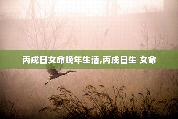 丙戌日女命晚年生活,丙戍日生 女命