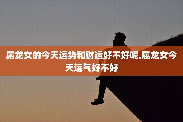 属龙女的今天运势和财运好不好呢,属龙女今天运气好不好