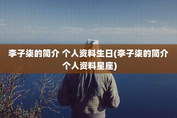 李子柒的简介 个人资料生日(李子柒的简介 个人资料星座)