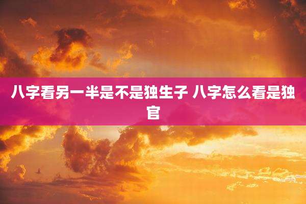 八字看另一半是不是独生子 八字怎么看是独官