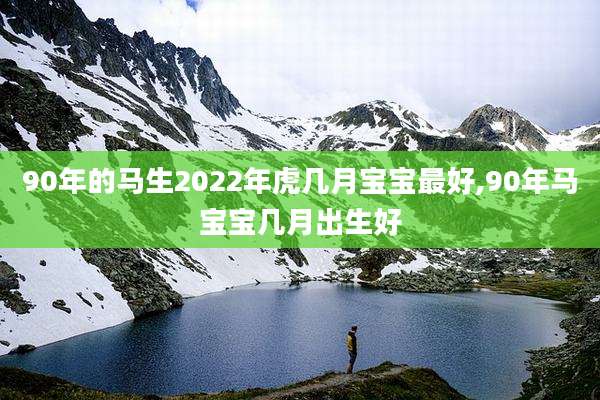 90年的马生2022年虎几月宝宝最好,90年马宝宝几月出生好