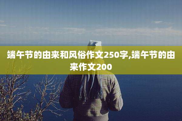 端午节的由来和风俗作文250字,端午节的由来作文200