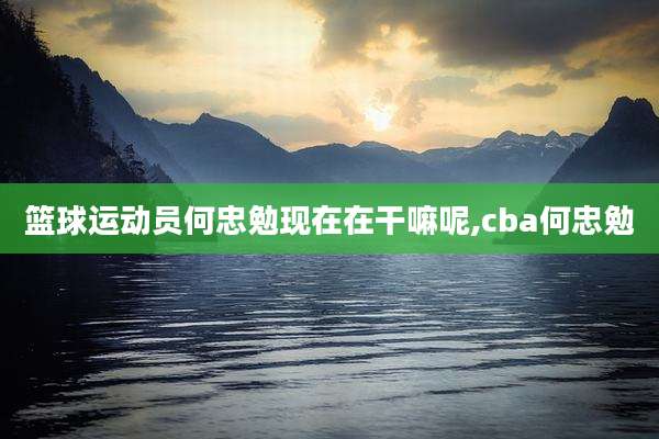 篮球运动员何忠勉现在在干嘛呢,cba何忠勉