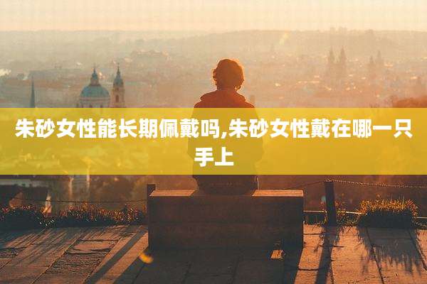 朱砂女性能长期佩戴吗,朱砂女性戴在哪一只手上