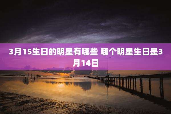 3月15生日的明星有哪些 哪个明星生日是3月14日