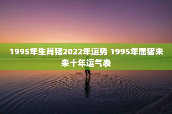 1995年生肖猪2022年运势 1995年属猪未来十年运气表