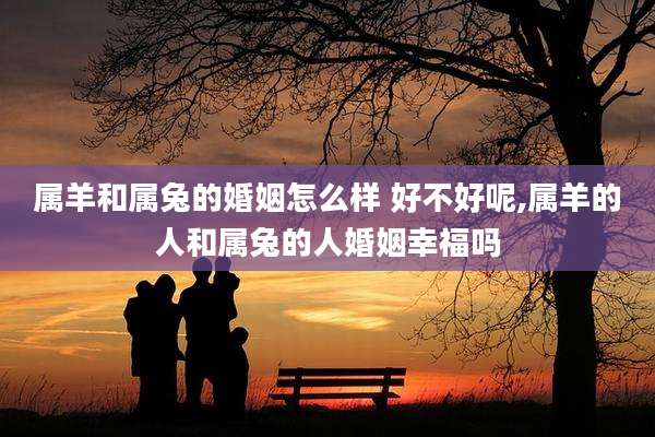 属羊和属兔的婚姻怎么样 好不好呢,属羊的人和属兔的人婚姻幸福吗