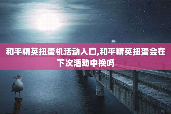 和平精英扭蛋机活动入口,和平精英扭蛋会在下次活动中换吗