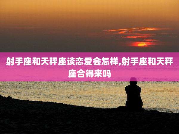 射手座和天秤座谈恋爱会怎样,射手座和天秤座合得来吗