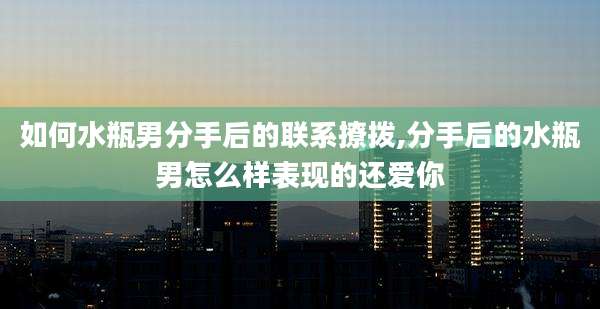 如何水瓶男分手后的联系撩拨,分手后的水瓶男怎么样表现的还爱你