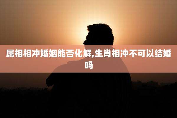 属相相冲婚姻能否化解,生肖相冲不可以结婚吗
