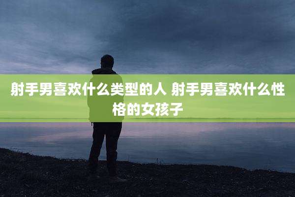 射手男喜欢什么类型的人 射手男喜欢什么性格的女孩子