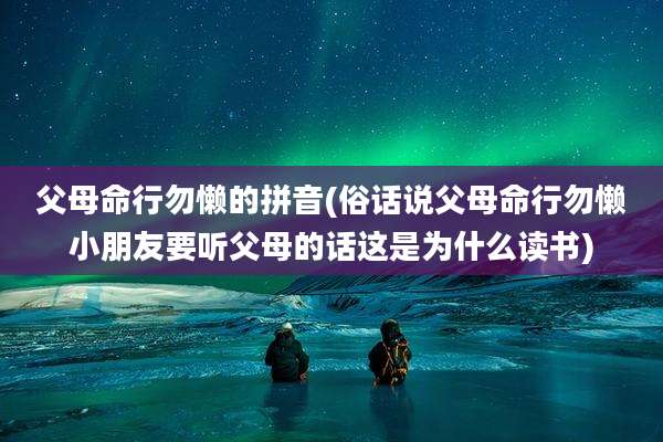 父母命行勿懒的拼音(俗话说父母命行勿懒小朋友要听父母的话这是为什么读书)
