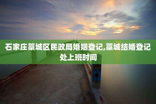 石家庄藁城区民政局婚姻登记,藁城结婚登记处上班时间