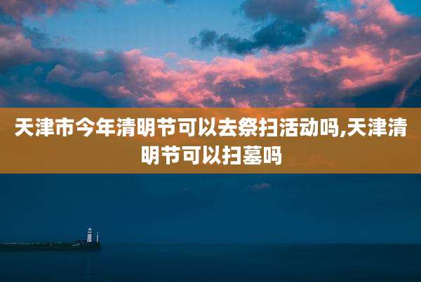 天津市今年清明节可以去祭扫活动吗,天津清明节可以扫墓吗