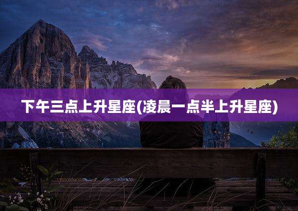 下午三点上升星座(凌晨一点半上升星座)