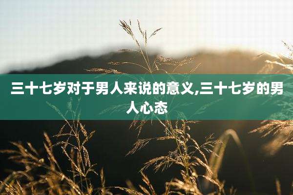 三十七岁对于男人来说的意义,三十七岁的男人心态