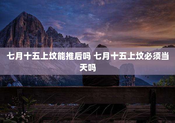 七月十五上坟能推后吗 七月十五上坟必须当天吗