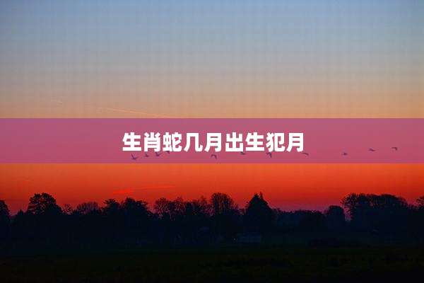 生肖蛇几月出生犯月