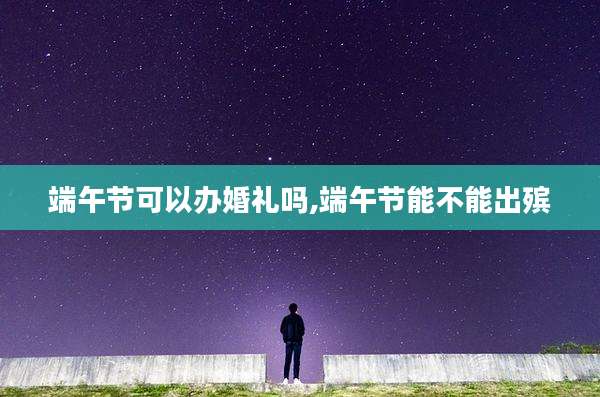 端午节可以办婚礼吗,端午节能不能出殡