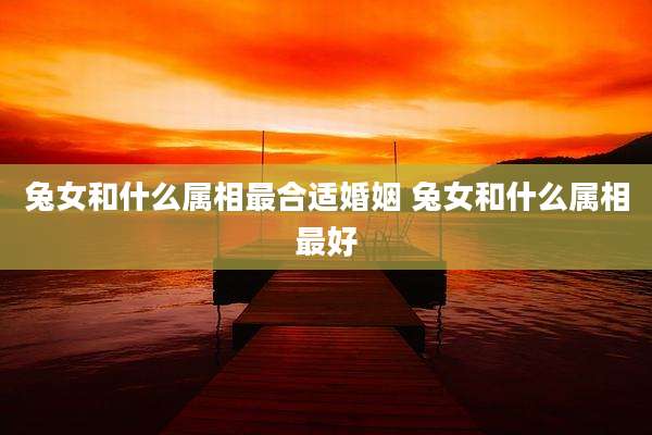 兔女和什么属相最合适婚姻 兔女和什么属相最好