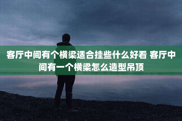 客厅中间有个横梁适合挂些什么好看 客厅中间有一个横梁怎么造型吊顶